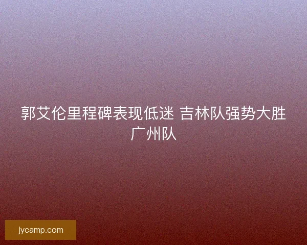 郭艾伦里程碑表现低迷 吉林队强势大胜广州队