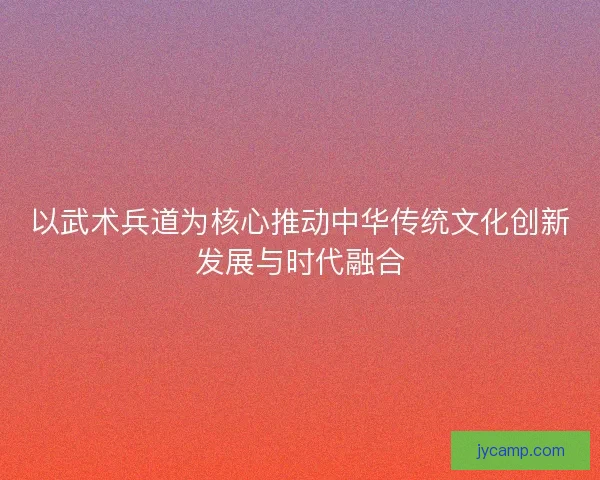 以武术兵道为核心推动中华传统文化创新发展与时代融合