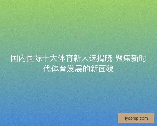 国内国际十大体育新人选揭晓 聚焦新时代体育发展的新面貌