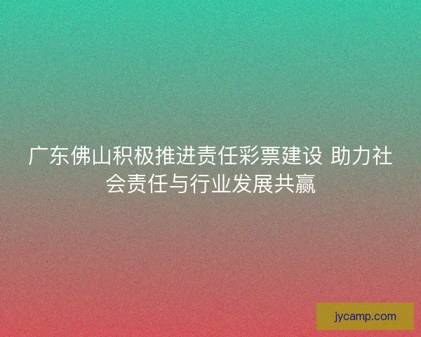 广东佛山积极推进责任彩票建设 助力社会责任与行业发展共赢